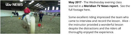 May 2017 - The Wednesday evening class starred in a Meridian TV News report.  See the full footage here.  Some excellent riding impressed the team who came to interview and record the lesson.  Alice - the instructor provided a wonderful lesson despite the distractions and the riders all thoroughly enjoyed the experience.