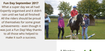 Fun Day September 2017 What a super day we all had!  Expertly organised and it didn’t rain until we had all finished!  All the riders should be proud of themselves for some great achievements - even though it was just a Fun Day! May thanks to all those who helped to make it such a success.