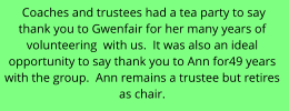 Coaches and trustees had a tea party to say  thank you to Gwenfair for her many years of  volunteering  with us.  It was also an ideal  opportunity to say thank you to Ann for49 years  with the group.  Ann remains a trustee but retires  as chair.